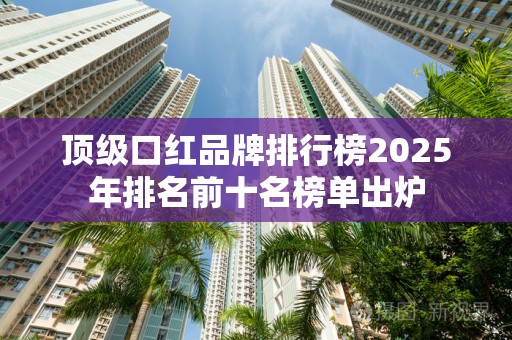 顶级口红品牌排行榜2025年排名前十名榜单出炉