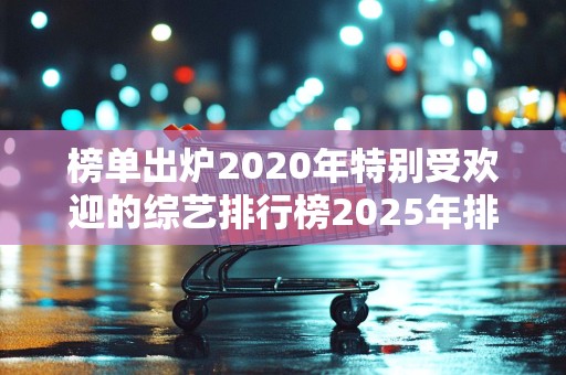 榜单出炉2020年特别受欢迎的综艺排行榜2025年排名前十名榜单出炉