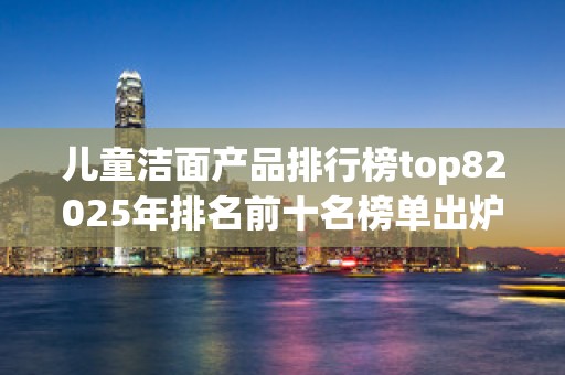 儿童洁面产品排行榜top82025年排名前十名榜单出炉