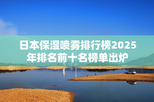 日本保湿喷雾排行榜2025年排名前十名榜单出炉