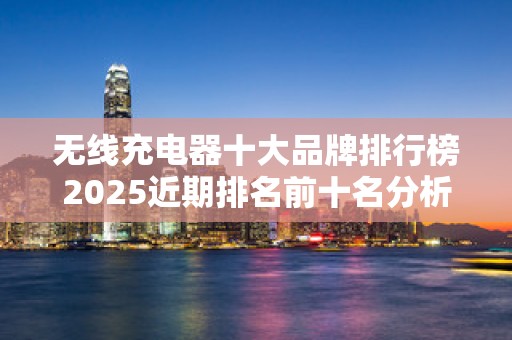 无线充电器十大品牌排行榜2025近期排名前十名分析