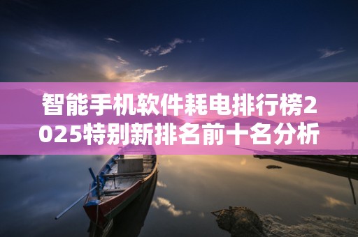 智能手机软件耗电排行榜2025特别新排名前十名分析