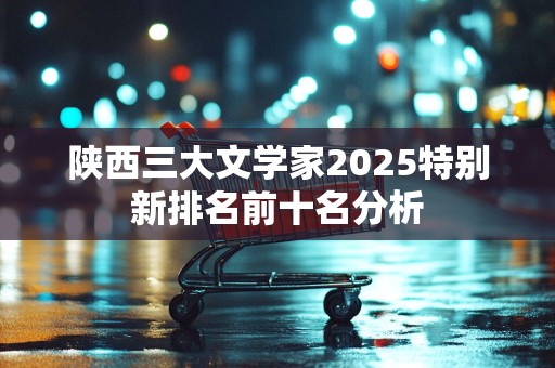 陕西三大文学家2025特别新排名前十名分析