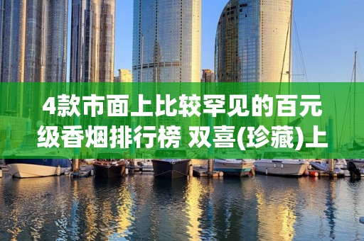 4款市面上比较罕见的百元级香烟排行榜 双喜(珍藏)上榜