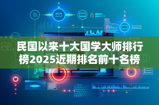 民国以来十大国学大师排行榜2025近期排名前十名榜单出炉