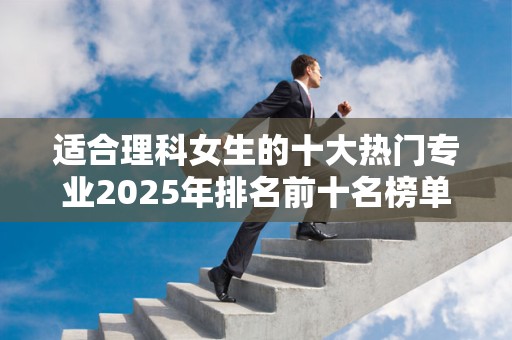适合理科女生的十大热门专业2025年排名前十名榜单出炉