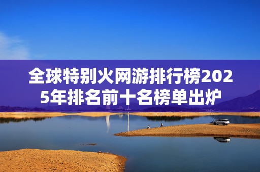 全球特别火网游排行榜2025年排名前十名榜单出炉