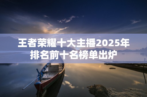 王者荣耀十大主播2025年排名前十名榜单出炉