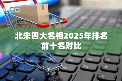 北宋四大名相2025年排名前十名对比