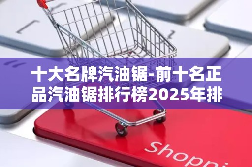十大名牌汽油锯-前十名正品汽油锯排行榜2025年排名前十名榜单出炉