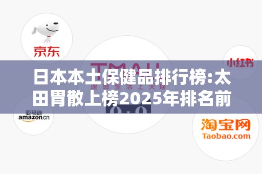 日本本土保健品排行榜:太田胃散上榜2025年排名前十名榜单出炉