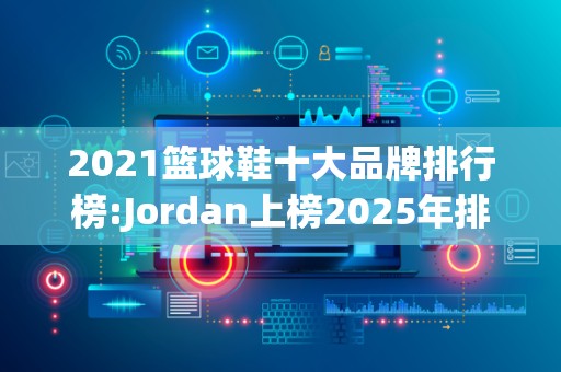 2021篮球鞋十大品牌排行榜:Jordan上榜2025年排名前十名榜单出炉