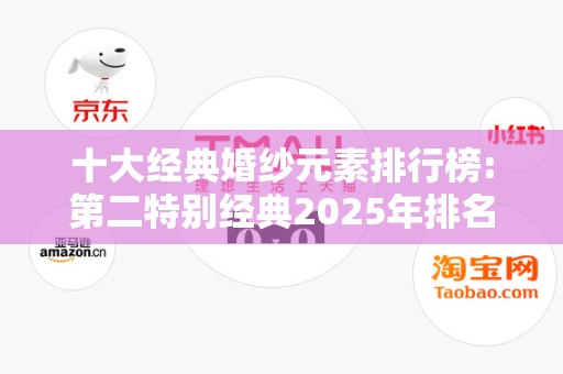 十大经典婚纱元素排行榜:第二特别经典2025年排名前十名榜单出炉