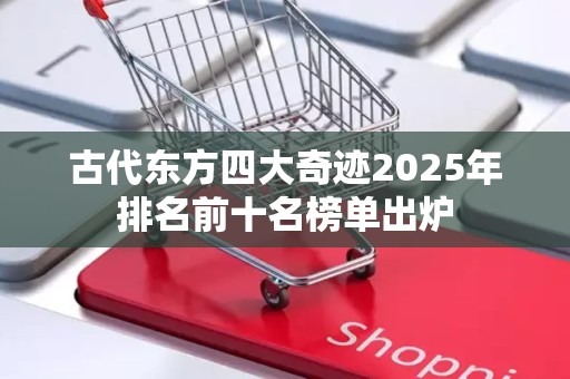古代东方四大奇迹2025年排名前十名榜单出炉