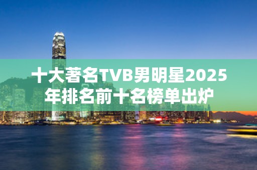 十大著名TVB男明星2025年排名前十名榜单出炉