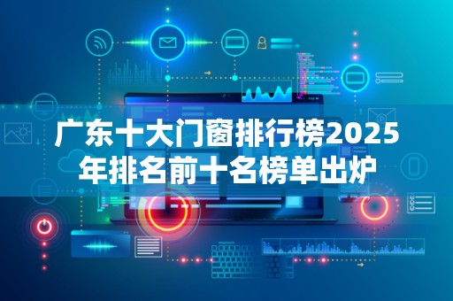 广东十大门窗排行榜2025年排名前十名榜单出炉
