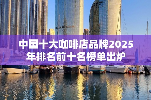 中国十大咖啡店品牌2025年排名前十名榜单出炉