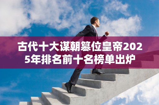 古代十大谋朝篡位皇帝2025年排名前十名榜单出炉
