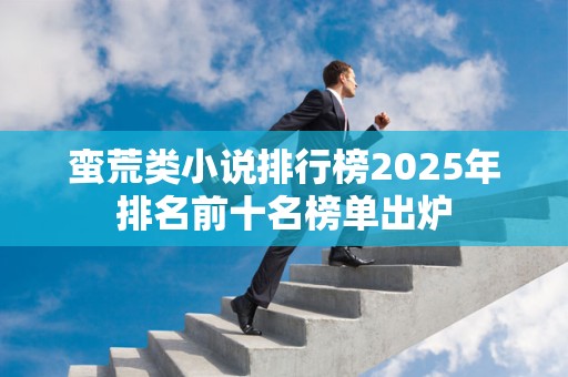 蛮荒类小说排行榜2025年排名前十名榜单出炉