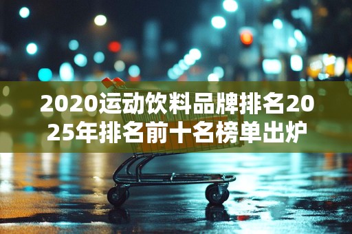 2020运动饮料品牌排名2025年排名前十名榜单出炉