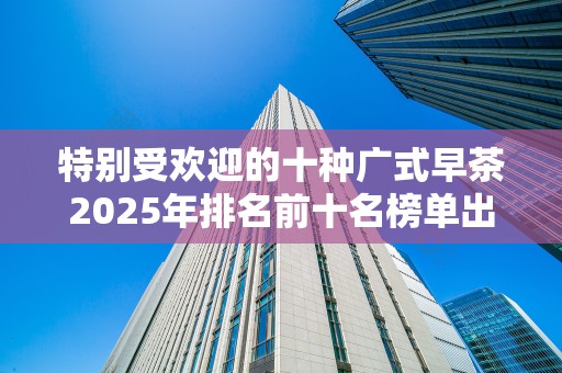 特别受欢迎的十种广式早茶2025年排名前十名榜单出炉