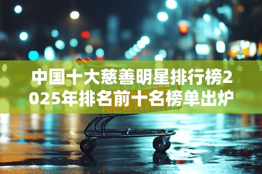 中国十大慈善明星排行榜2025年排名前十名榜单出炉