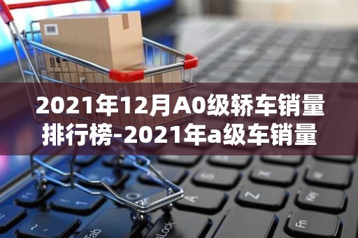 2021年12月A0级轿车销量排行榜-2021年a级车销量排行榜2025年排名前十名榜单出炉