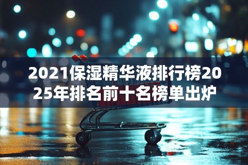 2021保湿精华液排行榜2025年排名前十名榜单出炉