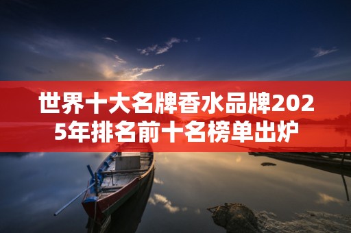世界十大名牌香水品牌2025年排名前十名榜单出炉