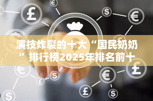 演技炸裂的十大“国民奶奶”排行榜2025年排名前十名榜单出炉