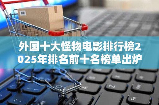 外国十大怪物电影排行榜2025年排名前十名榜单出炉
