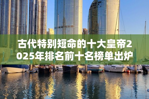 古代特别短命的十大皇帝2025年排名前十名榜单出炉