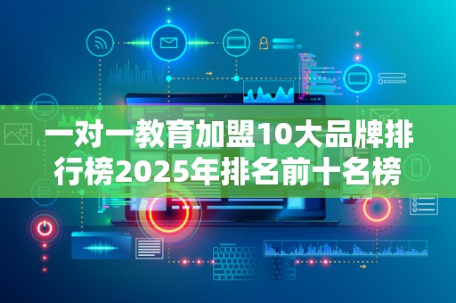 一对一教育加盟10大品牌排行榜2025年排名前十名榜单出炉