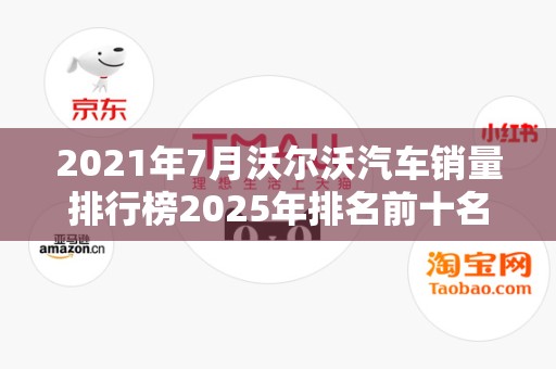 2021年7月沃尔沃汽车销量排行榜2025年排名前十名榜单出炉