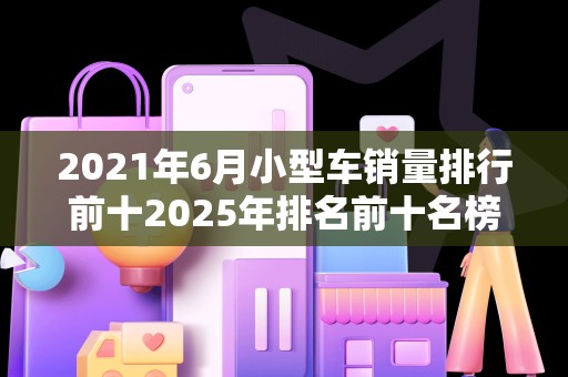 2021年6月小型车销量排行前十2025年排名前十名榜单出炉
