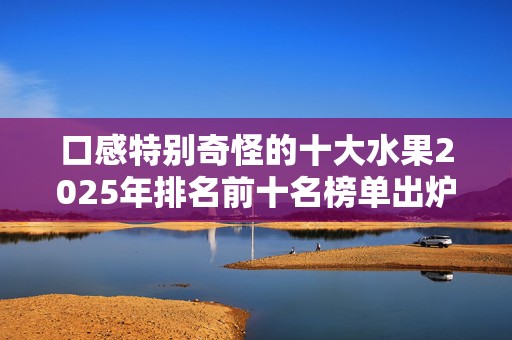 口感特别奇怪的十大水果2025年排名前十名榜单出炉