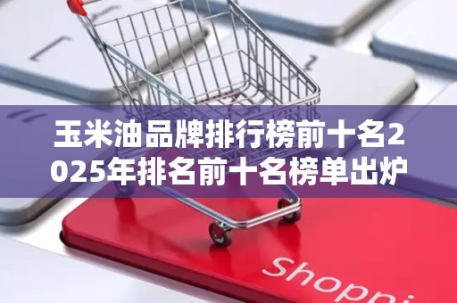 玉米油品牌排行榜前十名2025年排名前十名榜单出炉