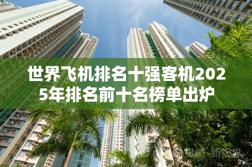 世界飞机排名十强客机2025年排名前十名榜单出炉