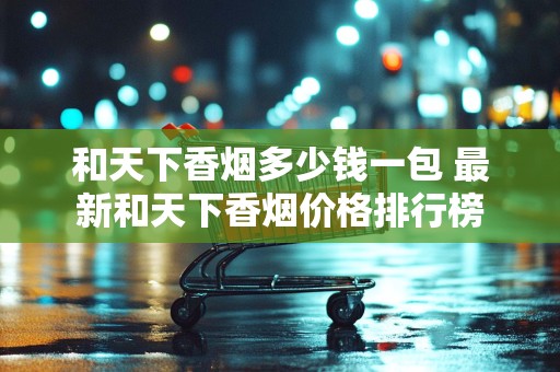 和天下香烟多少钱一包 最新和天下香烟价格排行榜