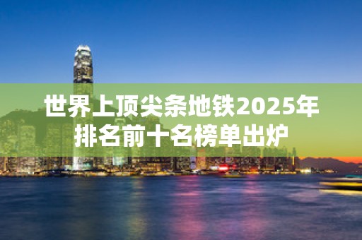 世界上顶尖条地铁2025年排名前十名榜单出炉