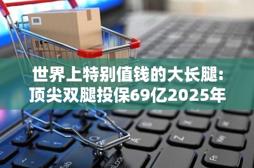 世界上特别值钱的大长腿:顶尖双腿投保69亿2025年排名前十名榜单出炉