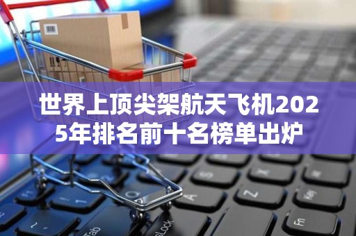世界上顶尖架航天飞机2025年排名前十名榜单出炉