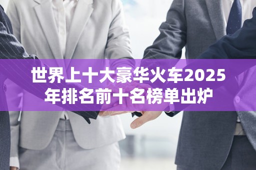 世界上十大豪华火车2025年排名前十名榜单出炉