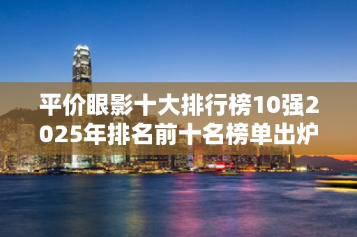 平价眼影十大排行榜10强2025年排名前十名榜单出炉