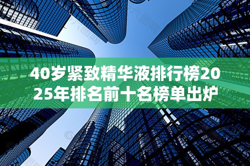 40岁紧致精华液排行榜2025年排名前十名榜单出炉