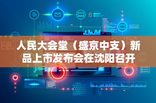 人民大会堂（盛京中支）新品上市发布会在沈阳召开