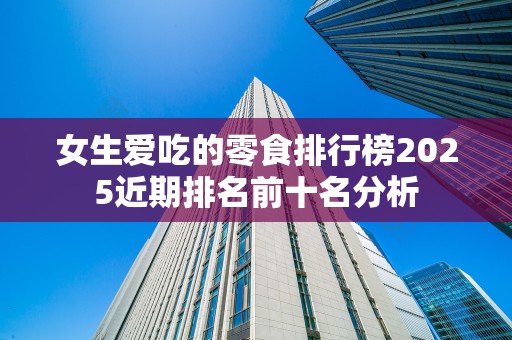 女生爱吃的零食排行榜2025近期排名前十名分析