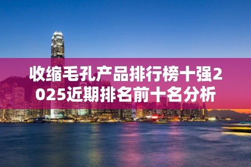 收缩毛孔产品排行榜十强2025近期排名前十名分析