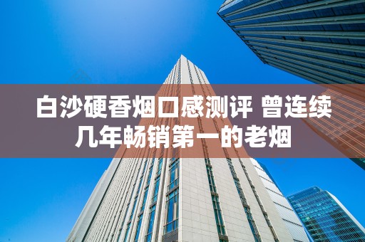 白沙硬香烟口感测评 曾连续几年畅销第一的老烟