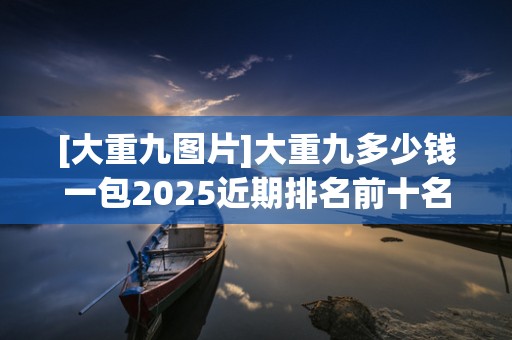 [大重九图片]大重九多少钱一包2025近期排名前十名分析